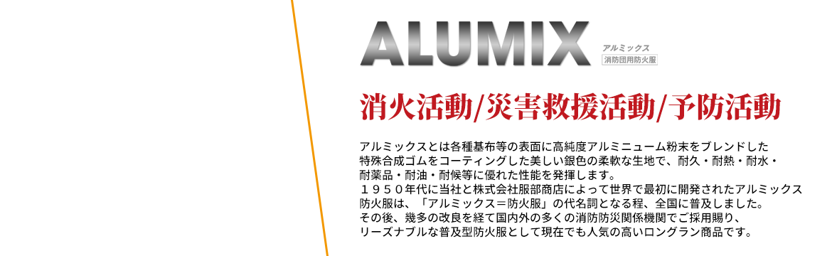 消火活動/災害救援活動/予防活動。アルミックスとは各種基布等の表面に高純度アルミニューム粉末をブレンドした特殊合成ゴムをコーティングした美しい銀色の柔軟な生地で、耐久・耐熱・耐水・耐薬品・耐油・耐候等に優れた性能を発揮します。1950年代に当社と株式会社服部商店によって世界で最初に開発されたアルミックス防火服は、「アルミックス＝防火服」の代名詞となる程、全国に普及しました。その後、幾多の改良を経て国内外の多くの消防防災関係機関でご採用賜り、リーズナブルな普及型防火服として現在でも人気の高いロングラン商品です。